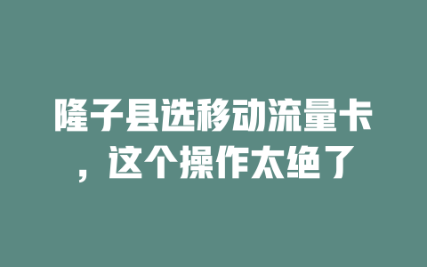 隆子县选移动流量卡，这个操作太绝了