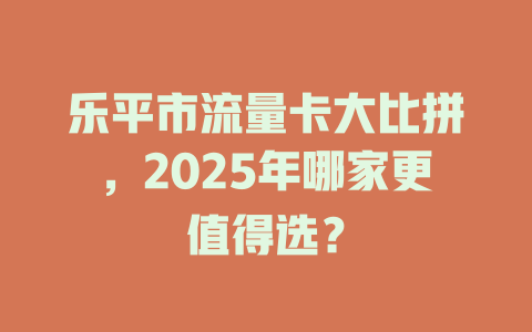 乐平市流量卡大比拼，2025年哪家更值得选？
