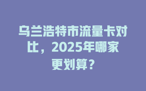 乌兰浩特市流量卡对比，2025年哪家更划算？