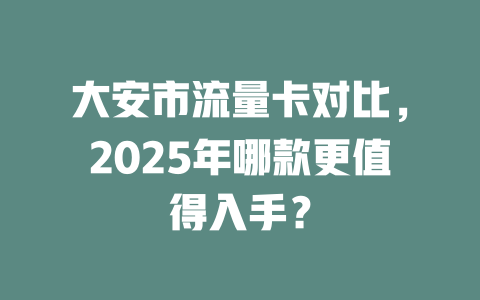 大安市流量卡对比，2025年哪款更值得入手？