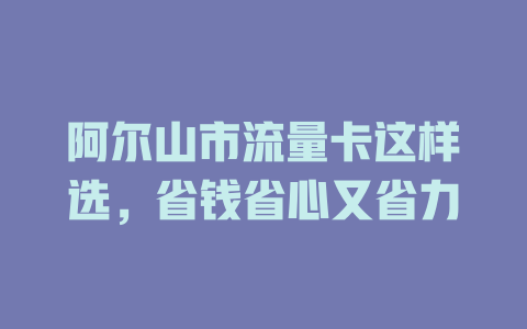 阿尔山市流量卡这样选，省钱省心又省力