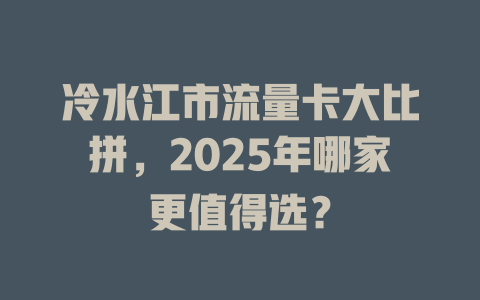 冷水江市流量卡大比拼，2025年哪家更值得选？
