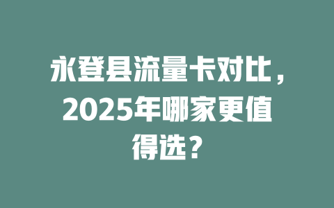 永登县流量卡对比，2025年哪家更值得选？