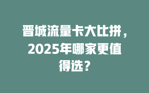晋城流量卡大比拼，2025年哪家更值得选？