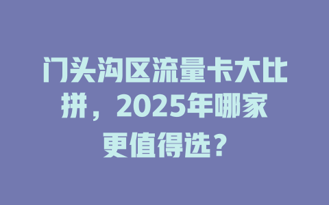 门头沟区流量卡大比拼，2025年哪家更值得选？