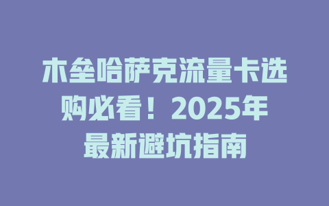 木垒哈萨克流量卡选购必看！2025年最新避坑指南