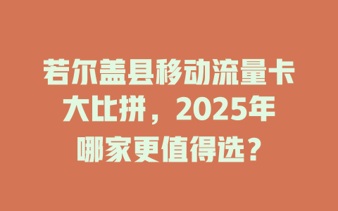 若尔盖县移动流量卡大比拼，2025年哪家更值得选？