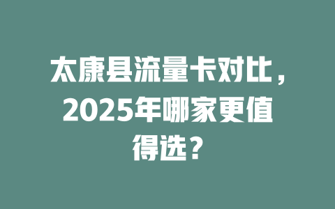 太康县流量卡对比，2025年哪家更值得选？
