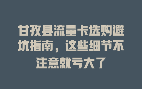甘孜县流量卡选购避坑指南，这些细节不注意就亏大了