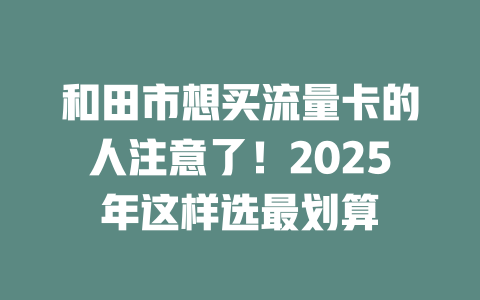 和田市想买流量卡的人注意了！2025年这样选最划算