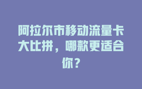阿拉尔市移动流量卡大比拼，哪款更适合你？