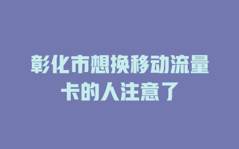 彰化市想换移动流量卡的人注意了
