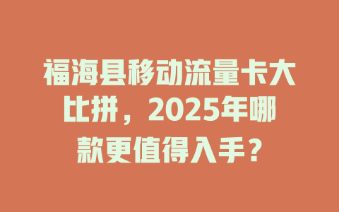 福海县移动流量卡大比拼，2025年哪款更值得入手？