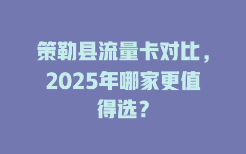 策勒县流量卡对比，2025年哪家更值得选？