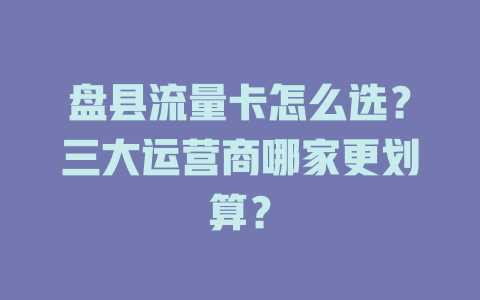 盘县流量卡怎么选？三大运营商哪家更划算？
