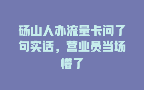 砀山人办流量卡问了句实话，营业员当场懵了
