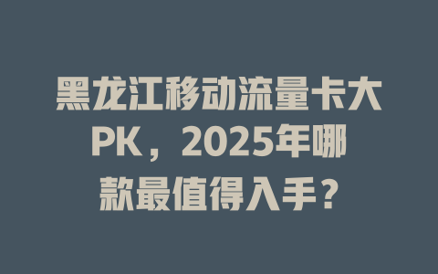 黑龙江移动流量卡大PK，2025年哪款最值得入手？