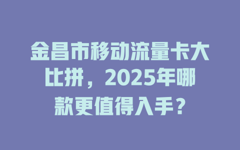 金昌市移动流量卡大比拼，2025年哪款更值得入手？