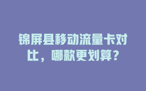 锦屏县移动流量卡对比，哪款更划算？