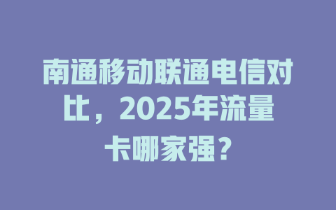 南通移动联通电信对比，2025年流量卡哪家强？