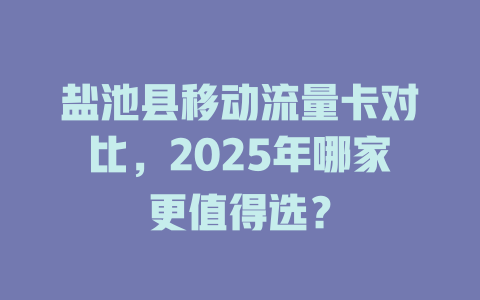 盐池县移动流量卡对比，2025年哪家更值得选？