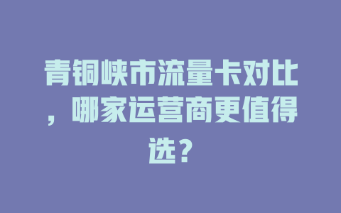 青铜峡市流量卡对比，哪家运营商更值得选？