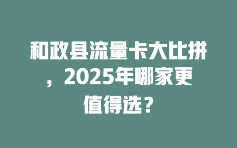 和政县流量卡大比拼，2025年哪家更值得选？