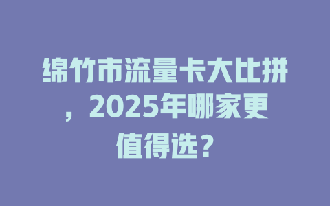 绵竹市流量卡大比拼，2025年哪家更值得选？