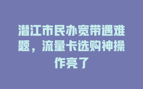 潜江市民办宽带遇难题，流量卡选购神操作亮了