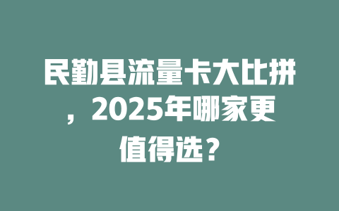 民勤县流量卡大比拼，2025年哪家更值得选？