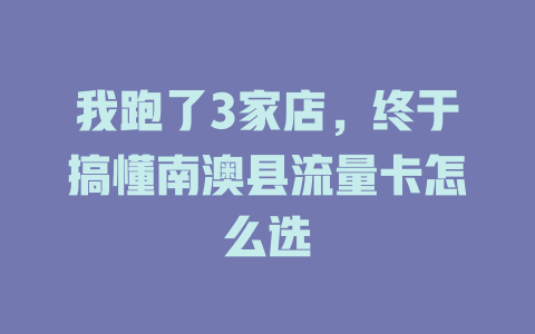 我跑了3家店，终于搞懂南澳县流量卡怎么选