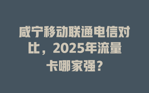 咸宁移动联通电信对比，2025年流量卡哪家强？
