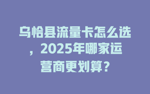 乌恰县流量卡怎么选，2025年哪家运营商更划算？