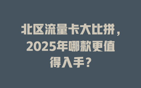 北区流量卡大比拼，2025年哪款更值得入手？