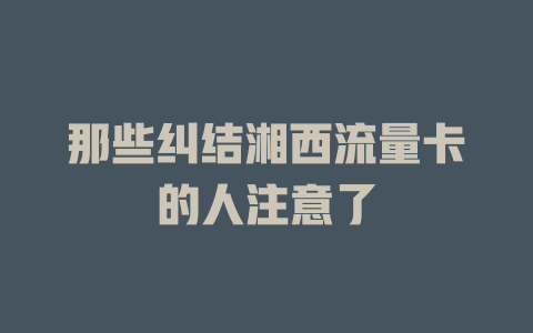那些纠结湘西流量卡的人注意了