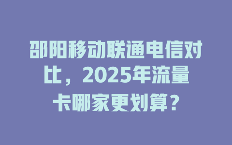 邵阳移动联通电信对比，2025年流量卡哪家更划算？