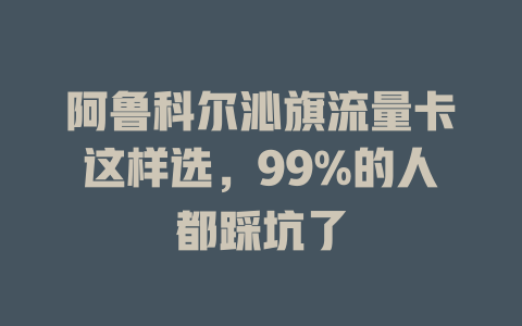 阿鲁科尔沁旗流量卡这样选，99%的人都踩坑了