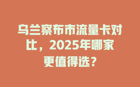 乌兰察布市流量卡对比，2025年哪家更值得选？