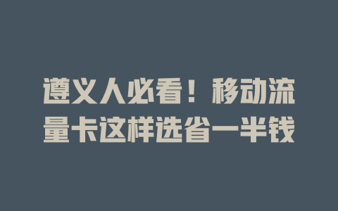 遵义人必看！移动流量卡这样选省一半钱