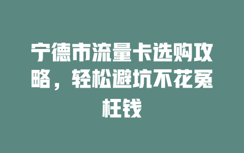宁德市流量卡选购攻略，轻松避坑不花冤枉钱