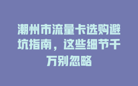 潮州市流量卡选购避坑指南，这些细节千万别忽略