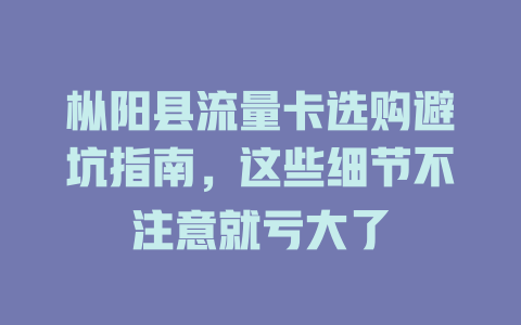 枞阳县流量卡选购避坑指南，这些细节不注意就亏大了