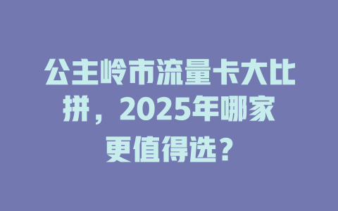 公主岭市流量卡大比拼，2025年哪家更值得选？