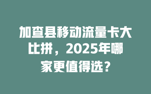 加查县移动流量卡大比拼，2025年哪家更值得选？