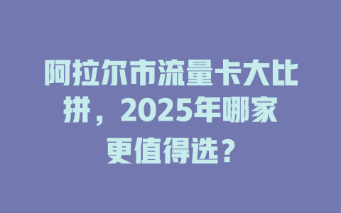 阿拉尔市流量卡大比拼，2025年哪家更值得选？