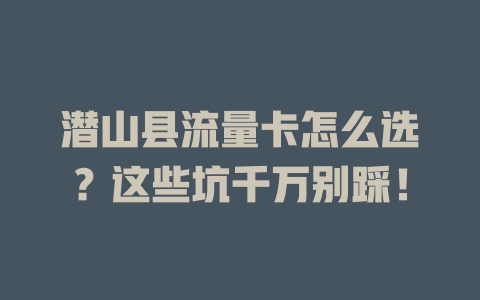 潜山县流量卡怎么选？这些坑千万别踩！