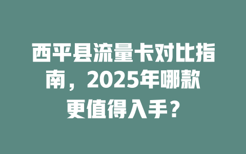 西平县流量卡对比指南，2025年哪款更值得入手？