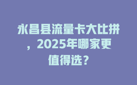 永昌县流量卡大比拼，2025年哪家更值得选？