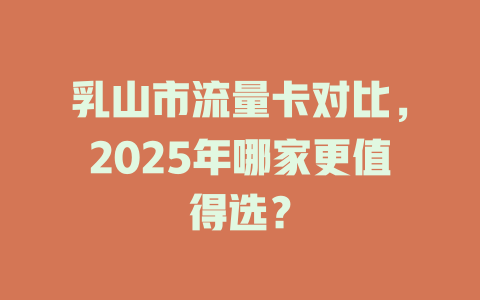 乳山市流量卡对比，2025年哪家更值得选？