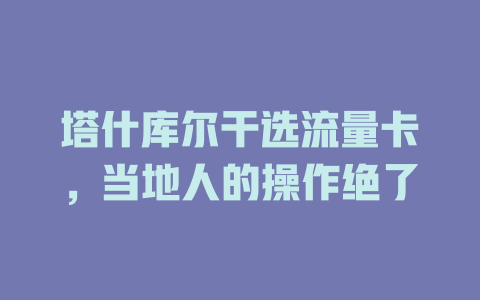 塔什库尔干选流量卡，当地人的操作绝了